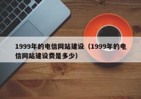 1999年的电信网站建设（1999年的电信网站建设费是多少）