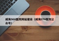 威海960医院网站建设（威海970医院公众号）